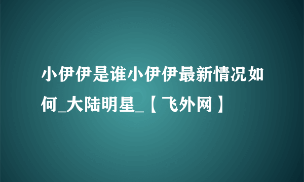 小伊伊是谁小伊伊最新情况如何_大陆明星_【飞外网】