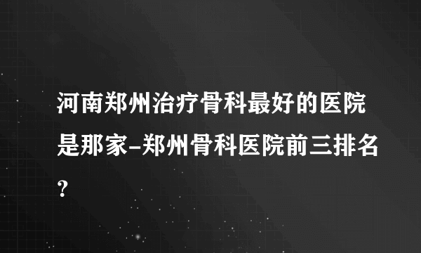 河南郑州治疗骨科最好的医院是那家-郑州骨科医院前三排名？