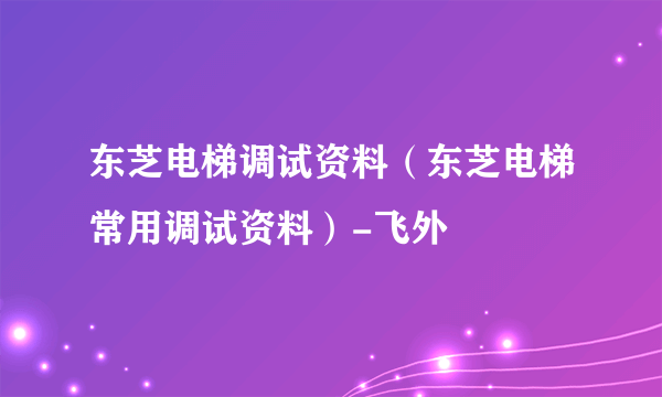 东芝电梯调试资料（东芝电梯常用调试资料）-飞外