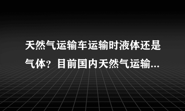 天然气运输车运输时液体还是气体？目前国内天然气运输车是压缩天然气车，还是低温天然气车？