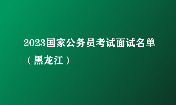 2023国家公务员考试面试名单（黑龙江）