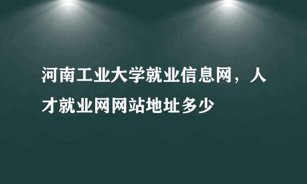 河南工业大学就业信息网，人才就业网网站地址多少