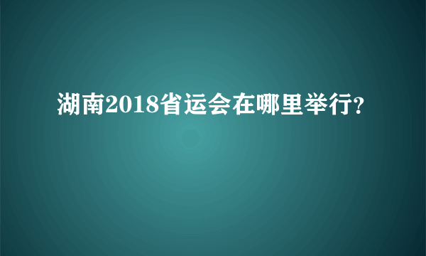 湖南2018省运会在哪里举行？