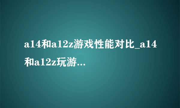 a14和a12z游戏性能对比_a14和a12z玩游戏哪个好