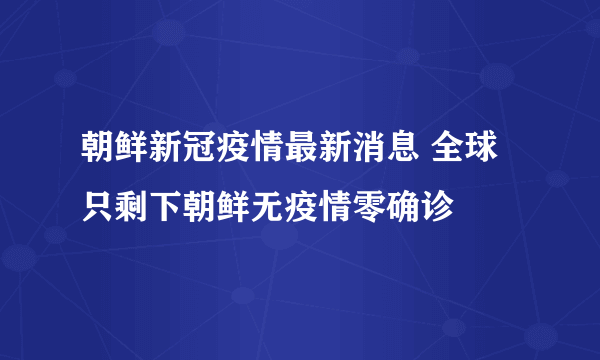 朝鲜新冠疫情最新消息 全球只剩下朝鲜无疫情零确诊