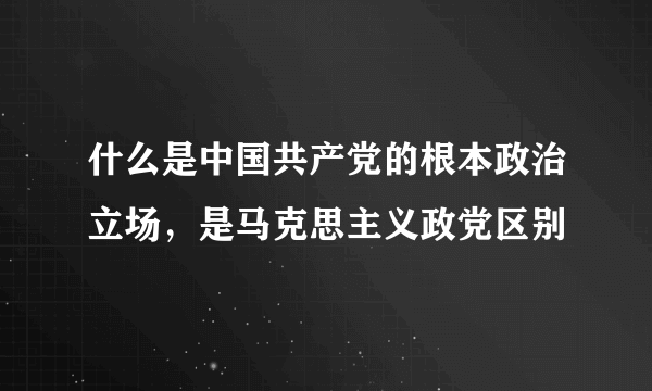 什么是中国共产党的根本政治立场，是马克思主义政党区别