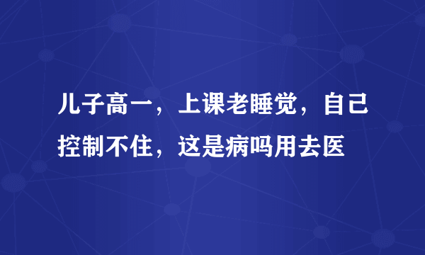 儿子高一，上课老睡觉，自己控制不住，这是病吗用去医