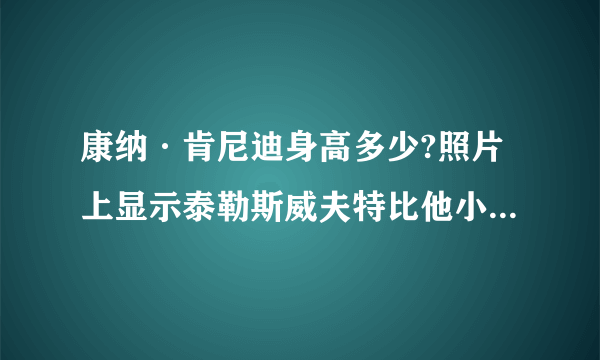 康纳·肯尼迪身高多少?照片上显示泰勒斯威夫特比他小一大节!!!泰勒身高一米八……