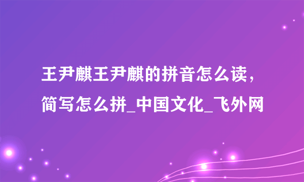 王尹麒王尹麒的拼音怎么读，简写怎么拼_中国文化_飞外网