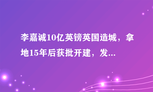 李嘉诚10亿英镑英国造城，拿地15年后获批开建，发生了什么？