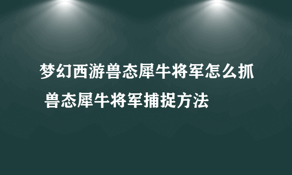 梦幻西游兽态犀牛将军怎么抓 兽态犀牛将军捕捉方法