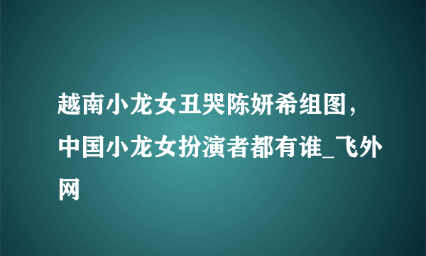 越南小龙女丑哭陈妍希组图，中国小龙女扮演者都有谁_飞外网