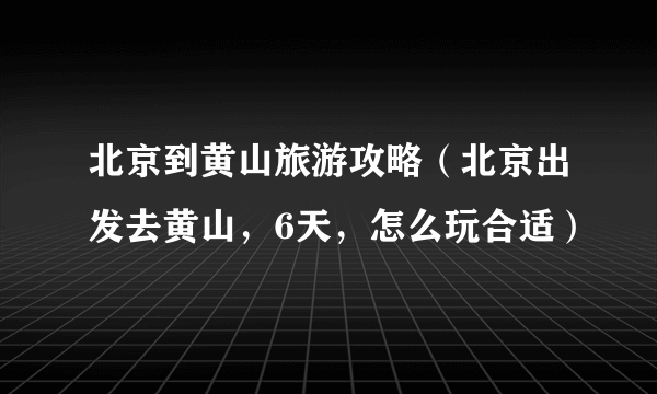 北京到黄山旅游攻略（北京出发去黄山，6天，怎么玩合适）