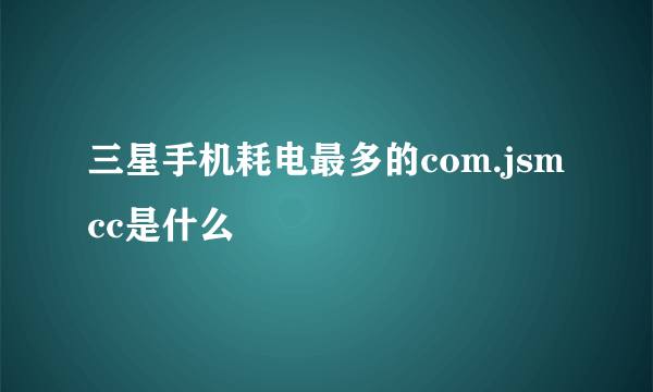 三星手机耗电最多的com.jsmcc是什么