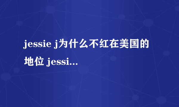 jessie j为什么不红在美国的地位 jessie j得了什么重病病情如何