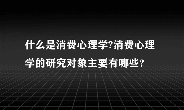 什么是消费心理学?消费心理学的研究对象主要有哪些?