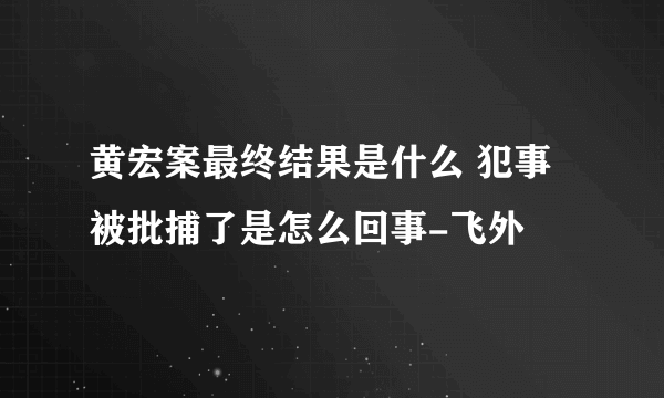 黄宏案最终结果是什么 犯事被批捕了是怎么回事-飞外