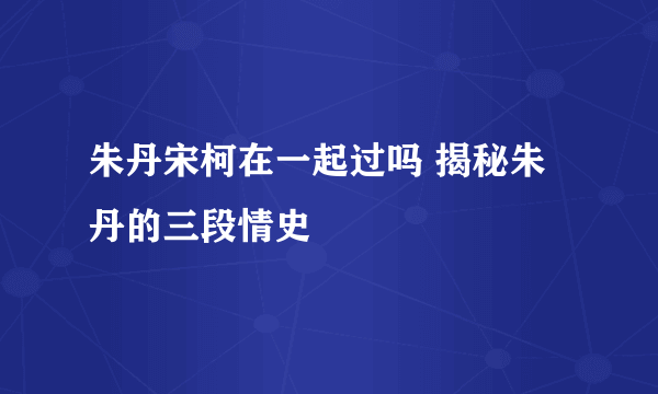 朱丹宋柯在一起过吗 揭秘朱丹的三段情史