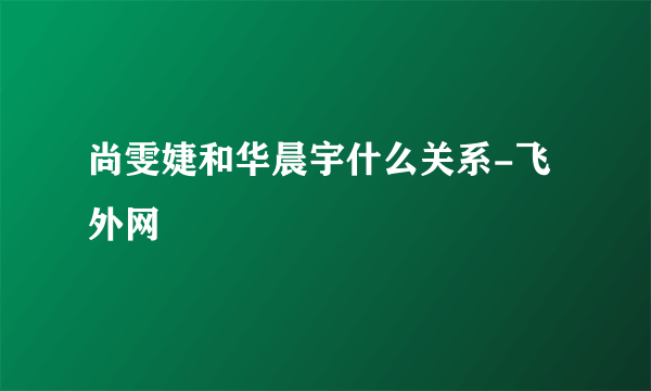 尚雯婕和华晨宇什么关系-飞外网