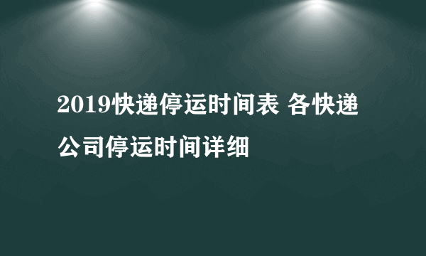 2019快递停运时间表 各快递公司停运时间详细