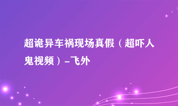 超诡异车祸现场真假（超吓人鬼视频）-飞外