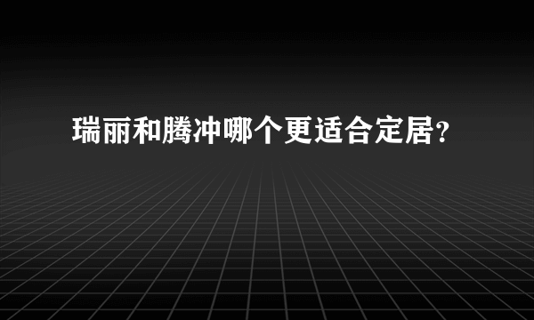 瑞丽和腾冲哪个更适合定居？