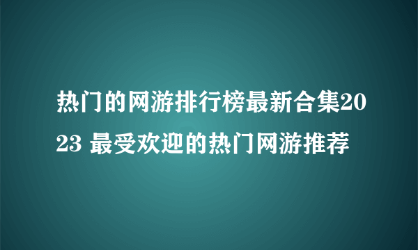 热门的网游排行榜最新合集2023 最受欢迎的热门网游推荐