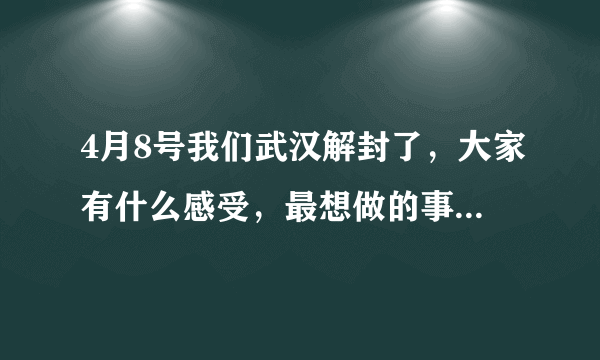 4月8号我们武汉解封了，大家有什么感受，最想做的事情是什么？