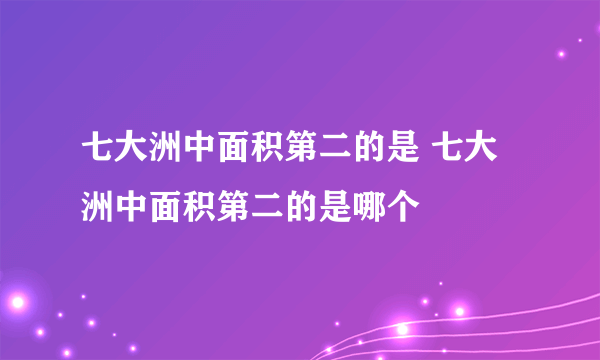 七大洲中面积第二的是 七大洲中面积第二的是哪个