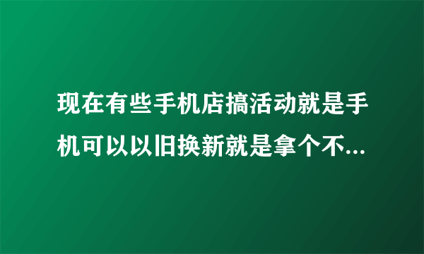 现在有些手机店搞活动就是手机可以以旧换新就是拿个不管什么旧手机都可以换个新的但是还要给几百块钱