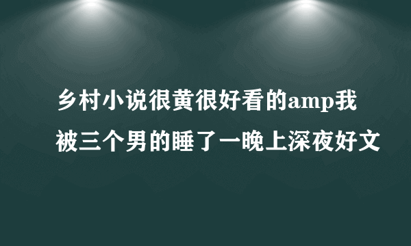 乡村小说很黄很好看的amp我被三个男的睡了一晚上深夜好文