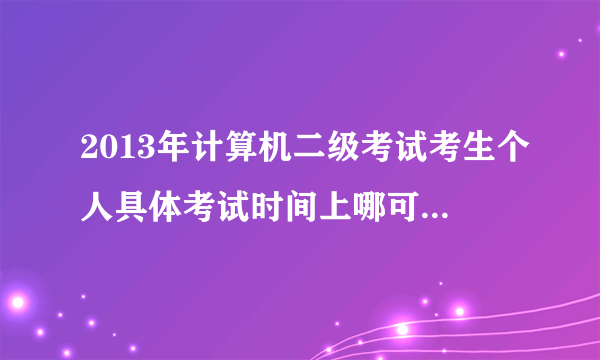 2013年计算机二级考试考生个人具体考试时间上哪可以查到?