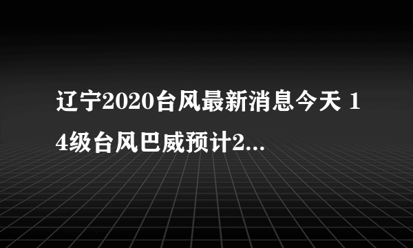 辽宁2020台风最新消息今天 14级台风巴威预计27日登陆辽宁