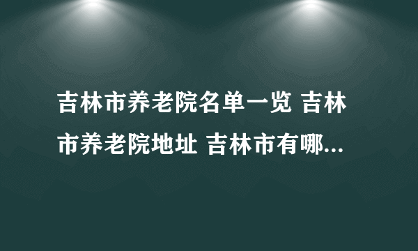 吉林市养老院名单一览 吉林市养老院地址 吉林市有哪些养老院