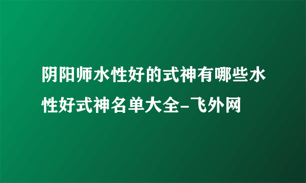 阴阳师水性好的式神有哪些水性好式神名单大全-飞外网