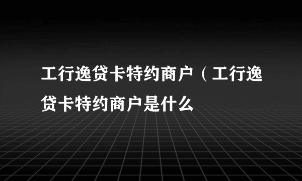 工行逸贷卡特约商户（工行逸贷卡特约商户是什么