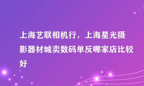 上海艺联相机行，上海星光摄影器材城卖数码单反哪家店比较好