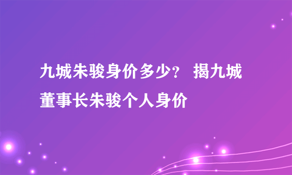 九城朱骏身价多少？ 揭九城董事长朱骏个人身价