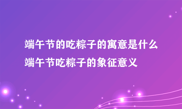 端午节的吃粽子的寓意是什么端午节吃粽子的象征意义