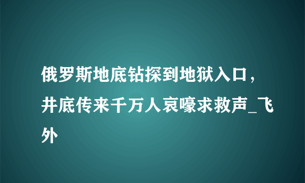 俄罗斯地底钻探到地狱入口，井底传来千万人哀嚎求救声_飞外