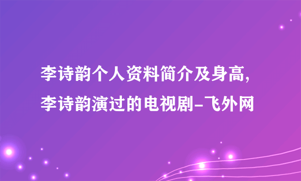 李诗韵个人资料简介及身高,李诗韵演过的电视剧-飞外网