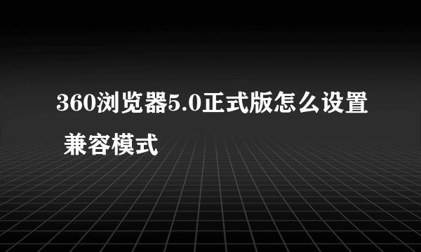 360浏览器5.0正式版怎么设置 兼容模式