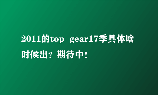 2011的top  gear17季具体啥时候出？期待中！