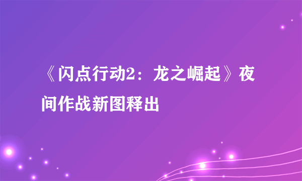 《闪点行动2：龙之崛起》夜间作战新图释出