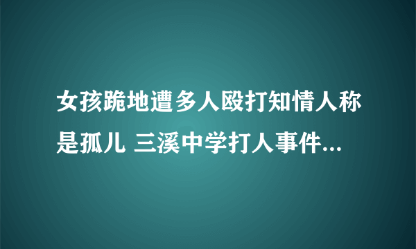 女孩跪地遭多人殴打知情人称是孤儿 三溪中学打人事件怎处理了