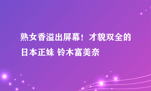 熟女香溢出屏幕！才貌双全的日本正妹 铃木富美奈