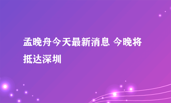 孟晚舟今天最新消息 今晚将抵达深圳