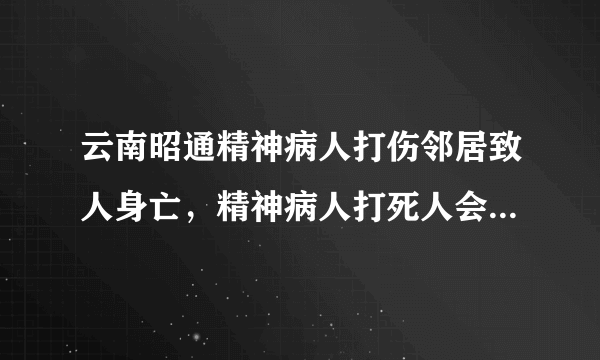 云南昭通精神病人打伤邻居致人身亡，精神病人打死人会被判刑吗？