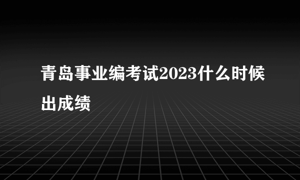 青岛事业编考试2023什么时候出成绩