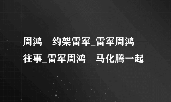 周鸿祎约架雷军_雷军周鸿祎往事_雷军周鸿祎马化腾一起